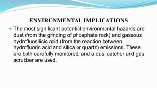 ENVIRONMENTAL IMPLICATIONS
 The most significant potential environmental hazards are
dust (from the grinding of phosphate rock) and gaseous
hydrofluosilicic acid (from the reaction between
hydrofluoric acid and silica or quartz) emissions. These
are both carefully monitored, and a dust catcher and gas
scrubber are used.
 