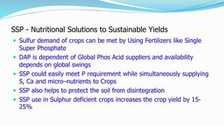 SSP - Nutritional Solutions to Sustainable Yields
 Sulfur demand of crops can be met by Using Fertilizers like Single
Super Phosphate
 DAP is dependent of Global Phos Acid suppliers and availability
depends on global swings
 SSP could easily meet P requirement while simultaneously supplying
S, Ca and micro–nutrients to Crops
 SSP also helps to protect the soil from disintegration
 SSP use in Sulphur deficient crops increases the crop yield by 15-
25%
 