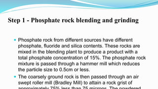 Step 1 - Phosphate rock blending and grinding
 Phosphate rock from different sources have different
phosphate, fluoride and silica contents. These rocks are
mixed in the blending plant to produce a product with a
total phosphate concentration of 15%. The phosphate rock
mixture is passed through a hammer mill which reduces
the particle size to 0.5cm or less.
 The coarsely ground rock is then passed through an air
swept roller mill (Bradley Mill) to attain a rock grist of
 