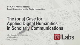 @abhumphreys
Alex Humphreys, JSTOR Labs
The (or a) Case for
Applied Digital Humanities
in Scholarly Communications
May 31, 2018
SSP 2018 Annual Meeting:
Panel Discussion on the Digital Humanities
 