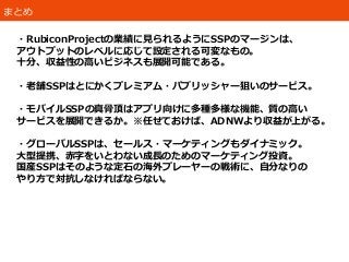 まとめ
・RubiconProjectの業績に見られるようにSSPのマージンは、
アウトプットのレベルに応じて設定される可変なもの。
十分、収益性の高いビジネスも展開可能である。
・老舗SSPはとにかくプレミアム・パブリッシャー狙いのサービス。
・モバイルSSPの真骨頂はアプリ向けに多種多様な機能、質の高い
サービスを展開できるか。※任せておけば、ADNWより収益が上がる。
・グローバルSSPは、セールス・マーケティングもダイナミック。
大型提携、赤字をいとわない成長のためのマーケティング投資。
国産SSPはそのような定石の海外プレーヤーの戦術に、自分なりの
やり方で対抗しなければならない。
 