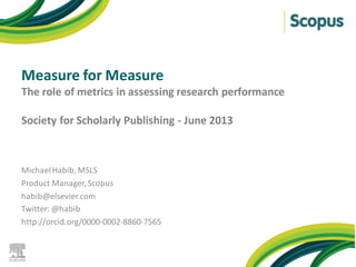 Measure for Measure
The role of metrics in assessing research performance
Society for Scholarly Publishing - June 2013
MichaelHabib, MSLS
Product Manager, Scopus
habib@elsevier.com
Twitter: @habib
http://orcid.org/0000-0002-8860-7565
 