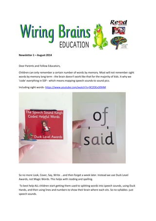 Newsletter 1 – August 2014
Dear Parents and Fellow Educators,
Children can only remember a certain number of words by memory. Most will not remember sight
words by memory long term - the brain doesn't work like that for the majority of kids. It why we
'code' everything in SSP - which means mapping speech sounds to sound pics.
Including sight words- https://www.youtube.com/watch?v=9CZOEx3l9HM
So no more Look, Cover, Say, Write ...and then forget a week later. Instead we use Duck Level
Awards, not Magic Words. This helps with reading and spelling.
To best help ALL children start getting them used to splitting words into speech sounds, using Duck
Hands, and then using lines and numbers to show their brain where each sits. So no syllables- just
speech sounds.
 