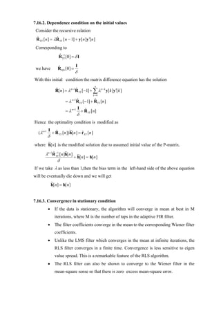 7.16.2. Dependence condition on the initial values
 Consider the recursive relation
 R YY [n ] = λR YY [n − 1] + y[n ]y ′[n ]
 ˆ            ˆ

 Corresponding to
                    RYY [0] = δ I
                    ˆ −1

                               I
 we have            R YY [0] =
                    ˆ
                                 δ
With this initial condition the matrix difference equation has the solution
                                                  n
                  R[n] = λ n +1R YY [−1] + ∑ λ n − k y[k ]y′[k ]
                               ˆ
                                                 k =0

                         =λ   n +1
                                     R YY [−1] + R YY [n]
                                     ˆ           ˆ
                                      I
                         = λ n +1         + RYY [n]
                                            ˆ
                                     δ
Hence the optimality condition is modified as
            I                ~
  ( λn +1       + R YY [n ]) h[n ] = rXY [n ]
                  ˆ                  ˆ
            δ
      ~
where h[ n] is the modified solution due to assumed initial value of the P-matrix.
                         ~
        λn +1R YY [n ]h[n ] ~
             ˆ −1
                           + h[n ] = h[n ]
                δ
If we take λ as less than 1,then the bias term in the left-hand side of the above equation
will be eventually die down and we will get
          ~
          h[ n] = h[ n]


7.16.3. Convergence in stationary condition
            •    If the data is stationary, the algorithm will converge in mean at best in M
                 iterations, where M is the number of taps in the adaptive FIR filter.
            •    The filter coefficients converge in the mean to the corresponding Wiener filter
                 coefficients.
            •    Unlike the LMS filter which converges in the mean at infinite iterations, the
                 RLS filter converges in a finite time. Convergence is less sensitive to eigen
                 value spread. This is a remarkable feature of the RLS algorithm.
            •    The RLS filter can also be shown to converge to the Wiener filter in the
                 mean-square sense so that there is zero excess mean-square error.
 