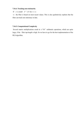 7.16.4. Tracking non-staionarity
If λ is small λn −i ≅ 0 for i << n
⇒ the filter is based on most recent values. This is also qualitatively explains that the
filter can track non stationary in data.




7.16.5. Computational Complexity
Several matrix multiplications result in ≅ 7M 2 arithmetic operations, which are quite
large, if the filter tap-length is high. So we have to go for the best implementation of the
RLS algorithm.
 
