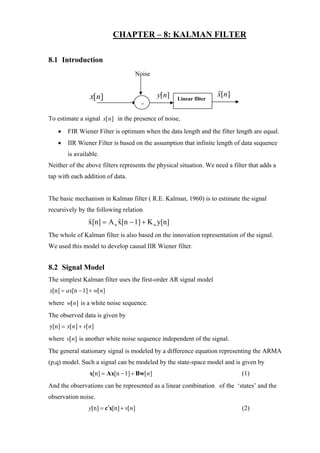 CHAPTER – 8: KALMAN FILTER

8.1 Introduction
                                     Noise


                  x[n]                        y[n]                   x[n]
                                                                     ˆ
                                                     Linear filter
                                         +

To estimate a signal x[ n] in the presence of noise,
   •    FIR Wiener Filter is optimum when the data length and the filter length are equal.
   •    IIR Wiener Filter is based on the assumption that infinite length of data sequence
        is available.
Neither of the above filters represents the physical situation. We need a filter that adds a
tap with each addition of data.


The basic mechanism in Kalman filter ( R.E. Kalman, 1960) is to estimate the signal
recursively by the following relation
                 x[n] = A n x[n − 1] + K n y[n]
                 ˆ          ˆ
The whole of Kalman filter is also based on the innovation representation of the signal.
We used this model to develop causal IIR Wiener filter.


8.2 Signal Model
The simplest Kalman filter uses the first-order AR signal model
x[n] = ax[n − 1] + w[ n]
where w[n] is a white noise sequence.
The observed data is given by
y[n] = x[ n] + v[ n]
where v[n] is another white noise sequence independent of the signal.
The general stationary signal is modeled by a difference equation representing the ARMA
(p,q) model. Such a signal can be modeled by the state-space model and is given by
                  x[n] = Ax[n − 1] + Bw[ n]                                   (1)
And the observations can be represented as a linear combination of the ‘states’ and the
observation noise.
                 y[n] = c′x[n] + v[ n]                                        (2)
 