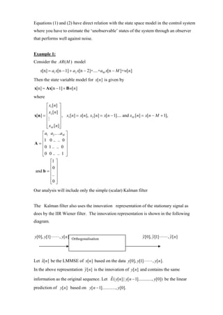 Equations (1) and (2) have direct relation with the state space model in the control system
where you have to estimate the ‘unobservable’ states of the system through an observer
that performs well against noise.


Example 1:
Consider the AR ( M ) model
    x[n] = a1 x[n − 1] + a2 x[n − 2]+....+aM x[n − M ]+w[n]

Then the state variable model for x[ n] is given by
x[n] = Ax[n − 1] + Bw[ n]
where
       ⎡ x1 [n] ⎤
       ⎢ x [ n] ⎥
x[n] = ⎢ 2       ⎥ , x [n] = x[n], x [ n] = x[ n − 1].... and x [n] = x[n − M + 1],
       ⎢         ⎥    1             2                          M

       ⎢         ⎥
       ⎢ xM [ n ]⎥
       ⎣         ⎦
    ⎡ a1 a2 .. ..aM ⎤
    ⎢1 0 .. .. 0 ⎥
A=⎢                 ⎥
    ⎢0 1 .. .. 0 ⎥
    ⎢               ⎥
    ⎢0 0 .. .. 1 ⎥
    ⎣               ⎦
         ⎡1 ⎤
         ⎢0 ⎥
and b = ⎢ ⎥
         ⎢.. ⎥
         ⎢ ⎥
         ⎣0 ⎦
Our analysis will include only the simple (scalar) Kalman filter


The Kalman filter also uses the innovation representation of the stationary signal as
does by the IIR Wiener filter. The innovation representation is shown in the following
diagram.


y[0], y[1]      , y[ n] Orthogonalisation                           ~[0], ~[1]
                                                                    y     y          , ~[ n]
                                                                                       y




Let x[ n] be the LMMSE of x[ n] based on the data y[0], y[1]
    ˆ                                                                     , y[ n].
In the above representation ~[n] is the innovation of y[n] and contains the same
                            y

information as the original sequence. Let E ( y[ n] | y[ n − 1]............, y[0]) be the linear
                                          ˆ

prediction of y[ n] based on y[ n − 1]............, y[0].
 
