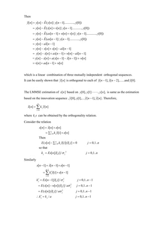 Then
  y[n] = y[n] − E ( y[n] | y[n − 1]............, y[0])
                ˆ
       = y[n] − E ( x[n] + v[n] | y[n − 1]............, y[0])
                ˆ
       = y[n] − E (ax[n − 1] + w[n] + v[n] | y[n − 1]............, y[0])
                ˆ
       = y[n] − E (ax[n − 1] | y[n − 1]............, y[0])
                ˆ
       = y[n] − ax[n − 1]
                 ˆ
       = y[n] − x[n] + x[n] − ax[n − 1]
                                  ˆ
       = y[n] − x[n] + ax[n − 1] + w[n] − ax[n − 1]
                                               ˆ
       = y[n] − x[n] + a ( x[n − 1] − x[n − 1]) + w[n]
                                      ˆ
       = v[n] + ae[n − 1] + w[n]


which is a linear combination of three mutually independent orthogonal sequences.
It can be easily shown that ~[n] is orthogonal to each of y[ n − 1], y[n − 2],......and y[0].
                            y


The LMMSE estimation of x[n ] based on y[0], y[1]                               , y[n ], is same as the estimation
based on the innovation sequence , ~[0], y[1],.... ~[ n − 1], ~[ n] . Therefore,
                                   y               y          y
             n
   x[n] = ∑ k i ~[n]
   ˆ            y
            i =0


where k i s can be obtained by the orthogonality relation.
Consider the relation
                 x[n] = x[n] + e[n]
                        ˆ
                        = ∑ in=0 ki y[i ] + e[n]
                 Then
                   E ( x[n] − ∑ in=0 ki y[i ]) y[ j ] = 0            j = 0,1..n
                 so that
                   k j = Ex[n] y[ j ] / σ j 2                      j = 0,1..n

Similarly
            x[n − 1] = x[n − 1] + e[n − 1]
                       ˆ
                        n −1
                    = ∑ ki′y[i ] + e[n − 1]
                        i =0

            k ′j = Ex[n − 1] y[ j ] / σ 2
                                        j                   j = 0,1..n − 1
              = E ( x[n] − w[n]) y[ j ] / aσ 2
                                             j          j = 0,1..n − 1
              = E ( x[n]) y[ j ] / aσ 2
                                      j                 j = 0,1..n − 1
            ∴ k ′j = k j / a                           j = 0,1..n − 1
 