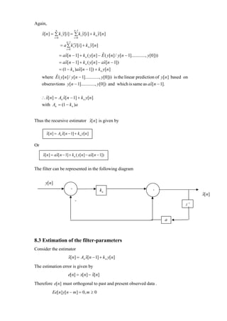 Again,
             n             n −1
     x[n ] = ∑ k i ~[i ] = ∑ k i ~[i ] + k n ~[n ]
     ˆ             y             y           y
              i =0                   i =0
                          n −1
                     = a ∑ k i′~[i ] + k n ~[n ]
                               y           y
                          i =0

                     = ax[n − 1] + k n ( y[n ] − E ( y[n ] / y[n − 1]............, y[0]))
                        ˆ                         ˆ
                     = ax[n − 1] + k n ( y[n ] − ax[n − 1])
                        ˆ                          ˆ
                     = (1 − k n )ax[n − 1]) + k n y[n ]
                                  ˆ
     where E ( y[n ] / y[n − 1]............, y[0])) is the linear prediction of y[n ] based on
            ˆ
     obseravtions y[n − 1]............, y[0]) and which is same as ax[n − 1].
                                                                          ˆ


     ∴ x[n ] = An x[n − 1] + k n y[n ]
       ˆ          ˆ
     with An = (1 − k n )a


Thus the recursive estimator x[ n] is given by
                             ˆ

        x[n] = An x[ n − 1] + k n y[n]
        ˆ         ˆ

Or

      x[n] = ax[ n − 1] + kn ( y[n] − ax[ n − 1])
      ˆ       ˆ                        ˆ


The filter can be represented in the following diagram


       y[n]
                                 +
                                                   kn                                +
                                                                                                       x[n]
                                                                                                       ˆ
                                     -
                                                                                                z −1



                                                                                            a



8.3 Estimation of the filter-parameters
Consider the estimator
                           x[n] = An x[n − 1] + k n y[n]
                           ˆ         ˆ

The estimation error is given by
                           e[n] = x[n] − x[n]
                                         ˆ
Therefore e[n] must orthogonal to past and present observed data .
            Ee[ n] y[ n − m] = 0, m ≥ 0
 