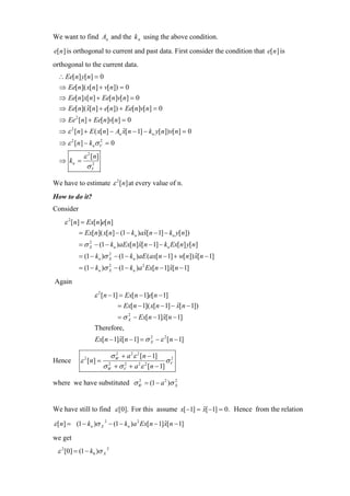 We want to find An and the k n using the above condition.

e[n ] is orthogonal to current and past data. First consider the condition that e[n ] is
orthogonal to the current data.
  ∴ Ee[n] y[n] = 0
  ⇒ Ee[n]( x[n] + v[n]) = 0
  ⇒ Ee[n]x[n] + Ee[n]v[n] = 0
  ⇒ Ee[n]( x[n] + e[n]) + Ee[n]v[n] = 0
           ˆ
  ⇒ Ee 2 [n] + Ee[n]v[n] = 0
  ⇒ ε 2 [n] + E ( x[n] − An x[n − 1] − kn y[n])v[n] = 0
                            ˆ
  ⇒ ε 2 [ n ] − k nσ V = 0
                     2



         ε 2 [ n]
  ⇒ kn =
          σV  2



We have to estimate ε 2 [n] at every value of n.
How to do it?
Consider
    ε 2 [n] = Ex[n]e[n]
           = Ex[n]( x[n] − (1 − kn )ax[n − 1] − kn y[n])
                                     ˆ
           = σ X − (1 − kn )aEx[n]x[n − 1] − kn Ex[n] y[n]
               2
                                  ˆ
           = (1 − kn )σ X − (1 − kn )aE (ax[n − 1] + w[n]) x[n − 1]
                        2
                                                           ˆ
           = (1 − kn )σ X − (1 − kn )a 2 Ex[n − 1]x[n − 1]
                        2
                                                  ˆ
Again
                  ε 2 [n − 1] = Ex[n − 1]e[n − 1]
                             = Ex[n − 1]( x[n − 1] − x[n − 1])
                                                     ˆ
                             = σ X − Ex[n − 1]x[n − 1]
                                 2
                                              ˆ
                  Therefore,
                  Ex[n − 1]x[n − 1] = σ X − ε 2 [n − 1]
                           ˆ            2



                           σ W + a 2 ε 2 [n − 1]
                             2
Hence      ε 2 [ n] =                            σV
                                                  2

                        σ W + σ V + a ε [n − 1]
                          2     2       2 2



where we have substituted σ W = (1 − a 2 )σ X
                            2               2




We have still to find ε [0]. For this assume x[ −1] = x[ −1] = 0. Hence from the relation
                                                      ˆ

ε [n] = (1 − kn )σ X 2 − (1 − kn )a 2 Ex[ n − 1] x[ n − 1]
                                                 ˆ

we get
 ε 2 [0] = (1 − k0 )σ X 2
 