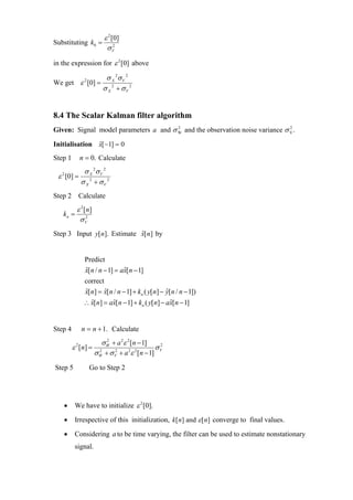 ε 2 [0]
Substituting k0 =
                        σV  2



in the expression for ε 2 [0] above

                       σ X 2σ V 2
We get ε 2 [0] =
                      σ X 2 + σV 2


8.4 The Scalar Kalman filter algorithm
Given: Signal model parameters a and σ W and the observation noise variance σ V .
                                       2                                      2



Initialisation x[ −1] = 0
               ˆ

Step 1        n = 0. Calculate
         σ X 2σ V 2
 ε [0] = 2
   2

        σ X + σV 2
Step 2 Calculate
       ε 2 [ n]
   kn = 2
        σV
Step 3 Input y[n]. Estimate x[ n] by
                            ˆ


               Predict
               x[n / n − 1] = ax[n − 1]
               ˆ               ˆ
               correct
               x[n] = x[n / n − 1] + kn ( y[n] − y[n / n − 1])
               ˆ       ˆ                         ˆ
               ∴ x[n] = ax[n − 1] + kn ( y[n] − ax[n − 1]
                 ˆ       ˆ                       ˆ


Step 4        n = n + 1. Calculate
                    σ W + a 2ε 2 [n − 1]
                      2
         ε [ n] = 2
          2
                                         σV
                                          2

                 σ W + σ V + a ε [n − 1]
                         2     2 2



Step 5           Go to Step 2




   •      We have to initialize ε 2 [0].
   •      Irrespective of this initialization, k[ n] and ε [n] converge to final values.
   •      Considering a to be time varying, the filter can be used to estimate nonstationary
          signal.
 