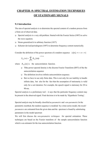 CHAPTER -9: SPECTRAL ESTIMATION TECHNIQUES
                              OF STATIONARY SIGNALS


9.1 Introduction
The aim of spectral analysis is to determine the spectral content of a random process from
a finite set of observed data.
   Spectral analysis is s very old problem: Started with the Fourier Series (1807) to solve
   the wave equation.
   Strum generalized it to arbitrary function (1837)
   Schuster devised periodogram (1897) to determine frequency content numerically.


Consider the definition of the power spectrum of a random sequence {x[n],−∞ < n < ∞}
                       ∞                  − j 2π wm

        S XX ( w) =   ∑R
                      m =−∞
                              XX   [m]e

where R XX [m ] is the autocorrelation function.
           Thhe power spectral density is the discrete Fourier Transform (DFT) of the the
           autocorrelation sequence
           The definition involves infinite autocorrelation sequence.
           But we have to use only finite data. This is not only for our inability to handle
           infinite data, but also for the fact that the assumption of stationarity is valid
           only for a sort duration. For example, the speech signal is stationary for 20 to
           80-ms.
Spectral analysis is a preliminary tool – it says that the particular frequency content may
be present in the observed signal. Final decision is to be made by ‘Hypothesis Testing’.


Spectral analysis may be broadly classified as parametric and non-parametric.In the
parametric moethod, the random sequence is modeled by a time-series model, the model
parameters are estimated from the given data and the spectrum is found by substituting
parameters in the model spectrum
We will first discuss the non-parametric techniques            for spectral estimation. These
techniques are based on the Fourier transform of the sample autocorrelation function
which is an estimator for the true autocorrelation function.
 