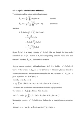 9.2 Sample Autocorrelation Functions
Two estimators of the autocorrelation function exist
                                N −1− m
                           1
               R XX [m ] =
               ˆ
                           N
                                   ∑ x[n]x[n + m]
                                   n =0
                                                                               (biased)
                                          N −1− m
                             1
               R ′ [m ] =
               ˆ
                 XX
                            N−m
                                           ∑ x[n]x[n + m]
                                           n =0
                                                                               (unbiased)

Note that
                                  N −1− m
                            1
               E RXX [m] = ∑ E ∑ x[n]x[n + m]
                 ˆ
                            N       n =0

                          N−m
                        =          RXX [m]
                              N
                                       m
                        = RXX [m] −       RXX [m]
                                       N
                          ⎛N− m⎞
                        =⎜          ⎟ RXX [m]
                          ⎝    N ⎠

      ˆ
Hence R XX [m ] is a biased estimator of R XX [m ]. Had we divided the terms under

summation by N − m                      instead of N, the corresponding estimator would have been

unbiased. Therefore, R ′ [m] is an unbiased estimator.
                     ˆ
                       XX




 ˆ
 RXX [m ] is an asymptotically unbiased estimator. As N                              ∞, the bias      ˆ
                                                                                                   of RXX [m ] will
                           ˆ
tend to 0. The variance of RXX [m] is very difficult to be determined, because it involves

fourth-order moments. An approximate expression for the covariance of                                  ˆ
                                                                                                       RXX [m ] is
given by Jenkins and Watt (1968) as
        ˆ              ˆ
C o v ( R X X [ m 1 ], R X X [ m 2 ])
           ∞
     1
≅
     N
          ∑ (R
         n = −∞
                    XX   [ n ]R XX [ n + m 2 − m1 ] + R XX [ n − m1 ]R XX [ n + m 2 ])

This means that the estimated autocorrelation values are highly correlated
                ˆ
The variance of RXX [m ] is obtained from above as
                                   ∞

                               ∑ (R                     [ n ] + R XX [ n − m ]R XX [ n + m ])
                          1
var ( R XX [m ] ≅
      ˆ
                                             XX
                                                    2

                          N    n = −∞

                          ˆ
Note that the variance of RXX [m ] is large for large lag m, especially as m approaches
N.

                               (              )
Also as N → ∞ , var R XX [m] → 0 provided ∑ R XX [n ] < ∞.
                    ˆ                           2                     ∞

                                                                    n = −∞
                                                                          (      )
 