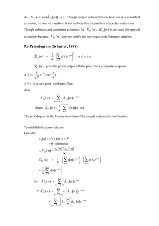 As N → ∞, var( R XX [m ]) → 0. Though sample autocorrelation function is a consistent
               ˆ

estimator, its Fourier transform is not and here lies the problem of spectral estimation.
                                                        ˆ′
Though unbiased and consistent estimators for RXX [m ], RXX [m ] is not used for spectral
                   ˆ′
estimation because RXX [m] does not satisfy the non-negative definiteness criterion.


9.3 Periodogram (Schuster, 1898)
                                          N −1                      2
                                1
           S XX ( w) =
           ˆp
                                N
                                         ∑ x[n]e
                                          n=0
                                                            − jnw
                                                                        , -π ≤ w ≤ π

           ˆp
           S XX ( w) gives the power output of band pass filters of impulse response

            1                      n
hi [n] =         e − wi n rect (     )
            N                      N
hi [n] is a very poor band-pass filter.
Also
                                         N −1
                 S XX ( w) =
                 ˆp
                                         ∑
                                    m =− ( N −1)
                                                      RXX [m]e − jwm
                                                      ˆ

                                                  N −1−|m|
                           1
           where RXX [m] =
                 ˆ
                           N
                                                      ∑
                                                      n=0
                                                             x[n]x[n + m]

The periodogram is the Fourier transform of the sample autocorrelation function.


To establish the above relation
Consider
                xN [n] = x[n] for n < N
                         = 0 otherwise
                             x [m]* xN [− m]
                ∴ RXX [m] = N
                   ˆ
                                   N
                               1 ⎛ N −1      − jwn ⎞                          ⎛ N −1   jwn ⎞
                S XX ( w) =       ⎜ ∑ x[n]e                                   ⎜ ∑ x[n]e ⎟
                ˆp
                               N ⎝ n=0             ⎟
                                                   ⎠                          ⎝ n =0       ⎠
                        N −1                      2
                  1
                =
                  N
                        ∑ x[n]e
                        n=0
                                         − jwn



                                           N −1
           So      S XX ( w) =
                   ˆp
                                           ∑
                                     m =− ( N −1)
                                                       RXX [m]e − jwm
                                                       ˆ

                                         N −1
            E S XX ( w) =
              ˆp
                                         ∑
                                    m =− ( N −1)
                                                      E ⎡ RXX [m]⎤ e − jwm
                                                        ⎣
                                                          ˆ
                                                                 ⎦
                                    N −1     ⎛    m⎞
                            =       ∑        ⎜ 1 − ⎟RXX [m]e
                                m =− ( N −1) ⎝    N⎠
                                                             − jwm
 
