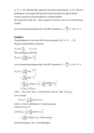 as N → ∞ the right hand side approaches true power spectral density S XX ( f ). Thus the
periodogram is an asymptotically unbiased estimator for the power spectral density.
To prove consistency of the periodogram is a difficult problem.
We consider the simple case when a sequence of Gaussian white noise in the following
example.

                                                                          2πk
Let us examine the periodogram only at the DFT frequencies wk =               , k = 0,1,... N − 1.
                                                                           N


Example 1:
The periodogram of a zero-mean white Gaussian sequence x[n ] , n = 0, . . . , N-1.
The power spectral density is given by
              σ x2
S XX ( w) =                 -π < w ≤ π
               2π
The periodogram is given by
                                             2
        1 ⎛ N −1         ⎞
S ( w) = ⎜ ∑ x[n]e − jwn ⎟
ˆp
 XX
        N ⎝ n=0          ⎠
                                                                          2πk
Let us examine the periodogram only at the DFT frequencies wk =               , k = 0,1,... N − 1.
                                                                           N
                     N −1           2π    2
         1                     −j
                     ∑ x[n]e
                                       kn
S (k ) =
ˆ p
  XX
                                    N
         N           n =0

                     N −1                2
             1
           =
             N
                     ∑ x[n]e
                     n =0
                               − jwK n



                                                 2                 2
             ⎛ N −1 1                   ⎞ ⎛ N −1 x[n ]sin wK n ⎞
           = ⎜∑           x[n ]cos wK n ⎟ + ⎜ ∑                ⎟
             ⎝ n =0 N                   ⎠ ⎝ n =0        N      ⎠
           = C X ( w K ) + S X ( wK )
               2             2


where          2               2                                          ˆp
             C X ( w K ) and S X ( wK ) are the consine and sine parts of S XX ( w).

Let us consider
                 1 N −1
       CX (wK ) =
        2
                    ∑ x[n] cos wK n
                 N n =0
which is a linear combination of a Gaussian process.
Clearly E C X ( w K ) = 0
            2

                                                     2
                 1 ⎛ N −1             ⎞
var C ( w K ) = E ⎜ ∑ x[n ]cos wk n ⎟
       2
       X
                 N ⎝ n =0             ⎠
              N −1
            1
       =      ∑ Ex 2 [n]cos2 wK n + E (Cross terms)
           N n =0
Assume the sequence x[n ] to be independent.
 