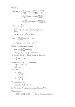 Therefore,

var ( CK (w K ) ) = σ X                            σX        ⎛ 1 + cos 2 wK n ⎞
                          2 N −1                    2   N −1


                     N
                            ∑ cos2 wK n =
                            n =0                   N
                                                     ∑⎜
                                                      ⎝ n =0         2
                                                                              ⎟
                                                                              ⎠
                          σX ⎛ N
                           2
                                                sin NwK ⎞
                      =     ⎜ + cos ( N − 1) wK          ⎟
                         N ⎝2                    2sin wK ⎠

                          2 ⎛
                              1                       w ⎞
                      = σ X ⎜ + cos ( N − 1) wK sin N K ⎟
                            ⎝2                 2 N sin wK ⎠
                     2π
  For        wK =       k
                     N
    sin NwK                              N
            =0            k ≠ 0, k ≠       (assuming N even).
    2sin wK                              2
                                   σX
                                    2
  ∴ var ( CK (w K ) )        =          for k = 0
                                              /
                                   2
              sin NwK
Again                  = 1 for             k = 0.
              N sin wK

 ∴ var ( CK (w K ) ) = σ X for k = 0, k =
                         2                              N
                                                        2
Similarly considering the sine part
                          N-1
                  1
    S K ( wK ) =
                  N
                          ∑ x[n]sin w
                          n =0
                                           K   n

   E S K ( wK ) = 0                ∵ x[n ] is zero mean.
var S K ( wK ) = 0 for k = 0 (for dc part has no sine term)
        σX
         2
    =        for     k = 0.
                       /
        2
Therefore for k = 0,                    Distribution.
     CK [k ] ~ N (0, σ X )
                       2


     S K [k ] = 0.
for k = 0
      /
            ⎛ σ2 ⎞
     CK ~ N ⎜ 0, X ⎟
            ⎝ 2 ⎠
             ⎛ σX ⎞
                  2
     S K ~ N ⎜ 0,   ⎟.
             ⎝ 2 ⎠
We can also show that
     Cov( S X ( wK )C X ( wK )) = 0.

So C X ( wK ) and S X ( wK ) are independent Gaussian R.V.s..
The periodogram
        S XX k ] = C X [k ] + S X [k ]
        ˆ p[         2          2
                                                        has a chi-square distribution
 