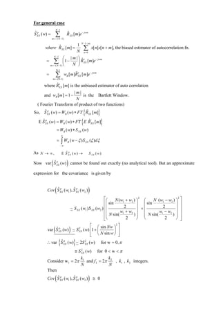 For general case
                      N −1
S XX ( w) =
ˆp
                      ∑
              m =− ( N −1)
                                      RXX [m]e − jwm
                                      ˆ

                                                  N −1−|m|
                       1
       where RXX [m] =
             ˆ
                       N
                                                   ∑n =0
                                                               x[n]x[n + m], the biased estimator of autocorrelation fn.
                  N −1
                         ⎛ | m |⎞ ˆ′
        =         ∑      ⎜1 −
            m =− ( N −1) ⎝
                                ⎟ RXX [m]e
                              N ⎠
                                           − jwm



                      N-1
        =             ∑
               m = -(N-1)
                                        ˆ′
                                  wB [m]RXX [m]e − jwm

            ˆ′
      where RXX [m] is the unbiased estimator of auto correlation
                      |m|
      and wB [m] = 1 −     is the Bartlett Window.
                       N
  ( Fourier Transform of product of two functions)
So,   ˆp                        {
      S XX ( w) = WB ( w) ∗ FT RXX [m]
                               ˆ'      }
    ˆp
  E S XX    ( w) = W ( w) ∗ FT { E R [m]}
                                  B
                                   ˆ                           '
                                                               XX

                      = WB ( w) ∗ S XX ( w)
                             π
                      =      ∫W
                             −π
                                      B   ( w − ξ ) S XX (ξ )dξ

As N → ∞ ,                   E S XX ( w ) →
                               ˆp                          S XX ( w )

        ˆp    (                       )
Now var S XX ( w) cannot be found out exactly (no analytical tool). But an approximate

expression for the covariance is given by


            ˆp    (      ˆp
        Cov S XX ( w1 ), S XX ( w2 )                       )
                                                                    ⎡⎛     N ( w1 + w2 ) ⎞ ⎛
                                                                                          2
                                                                                                 N ( w1 − w2 ) ⎞ ⎤
                                                                                                                2

                                                                    ⎢⎜ sin               ⎟ ⎜ sin               ⎟ ⎥
                                          ~ S XX ( w1 ) S XX ( w2 ) ⎢⎜           2
                                                                                         ⎟ +⎜
                                                                                                      2
                                                                                                               ⎟ ⎥
                                                                    ⎢⎜        w1 + w2 ⎟ ⎜           w1 − w2 ⎟ ⎥
                                                                    ⎢⎜ N sin( 2 ) ⎟ ⎜ N sin( 2 ) ⎟ ⎥
                                                                    ⎣⎝                   ⎠ ⎝                   ⎠ ⎦
                                ⎡               2
                                                  ⎤
        var S XX  (      XX               )
            ˆ p ( w) ~ S 2 ( w) ⎢1 + ⎛ sin Nw ⎞ ⎥
                                     ⎜        ⎟
                                ⎢ ⎝ N sin w ⎠ ⎥
                                ⎣                 ⎦
                        {
        ∴ var S XX ( w) ~ 2S XX ( w)
              ˆp             2
                                              }                       for w = 0, π
                                              ≅ S XX ( w)
                                                  2
                                                                    for 0 < w < π
                                                  k1             k
        Consider w1 = 2π                             and f 2 = 2π 2 , k1 , k2 integers.
                                                  N               N
        Then
            ˆp    (      ˆp
        Cov S XX ( w1 ), S XX ( w2 )                       )    ≅ 0
 