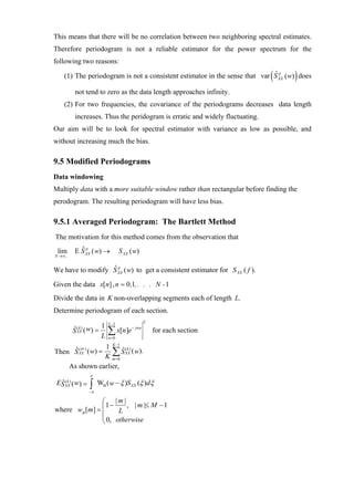 This means that there will be no correlation between two neighboring spectral estimates.
Therefore periodogram is not a reliable estimator for the power spectrum for the
following two reasons:

                                                                             (
                                                                            ˆp      )
    (1) The periodogram is not a consistent estimator in the sense that var S XX ( w) does

         not tend to zero as the data length approaches infinity.
    (2) For two frequencies, the covariance of the periodograms decreases data length
         increases. Thus the peridogram is erratic and widely fluctuating.
Our aim will be to look for spectral estimator with variance as low as possible, and
without increasing much the bias.

9.5 Modified Periodograms
Data windowing
Multiply data with a more suitable window rather than rectangular before finding the
perodogram. The resulting periodogram will have less bias.

9.5.1 Averaged Periodogram: The Bartlett Method
The motivation for this method comes from the observation that
 lim     E S XX ( w) →
           ˆp                    S XX ( w)
N →∞ ,


                  ˆp
We have to modify S XX ( w) to get a consistent estimator for S XX ( f ).

Given the data x[n] , n = 0,1, . . . N - 1
Divide the data in K non-overlapping segments each of length L.
Determine periodogram of each section.
                          L −1                2
                  1
         S ( w) =
         ˆ(k )
          XX
                  L
                          ∑ x[n]e
                          n =0
                                      − jwn
                                                  for each section

                1 K −1 ˆ ( k )
Then S XX ( w) = ∑ S XX ( w).
      ˆ ( av )
                K m =0
    As shown earlier,
                 π
 ES XX) ( w) =
  ˆ (k           ∫π
                 −
                      WB ( w − ξ )S XX (ξ )dξ

                ⎛ |m|
                  1−     , | m |≤ M − 1
where wB [m ] = ⎜     L
                ⎜
                ⎝ 0, otherwise
 