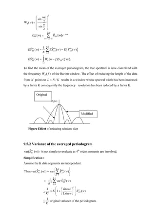 2
          ⎛    wL ⎞
          ⎜ sin 2 ⎟
WB ( w) = ⎜
                w ⎟
          ⎜ sin ⎟
          ⎝     2 ⎠
                         L −1

       S XX ( w) =
       ˆ (k )            ∑
                      m =− ( L −1)
                                     RXX [m ]e − jwm
                                     ˆ


                        K −1
                                            ( w) = E {S XX) ( w)}
                1
   ES XX ( w) =
    ˆ av
                K
                        ∑ ES
                           ˆ
                        k =0
                                     (k )
                                     XX
                                                        (k



                  π
   ES XX ( w) =
    ˆ av
                  ∫W
                  −π
                          B   ( w − ξ ) S XX (ξ )dξ .

To find the mean of the averaged periodogram, the true spectrum is now convolved with
the frequency WB ( f ) of the Barlett window. The effect of reducing the length of the data
from N points to L = N / K results in a window whose spectral width has been increased
by a factor K consequently the frequency resolution has been reduced by a factor K.

           Original
                                WB (w)




                                                                    Modified



    Figure Effect of reducing window size



9.5.2 Variance of the averaged periodogram
     ˆ av
var( S XX ( w)) is not simple to evaluate as 4th order moments are involved.

Simplification :
Assume the K data segments are independent.
                           ⎧ K −1 ˆ ( k     ⎫
Then var(S XX ( w)) = var ⎨∑ S XX) ( w) ⎬
         ˆ av
                           ⎩ k =0           ⎭
                         K −1
                      1
                       2 ∑
                 =                  ˆ (m
                              var S XX ) ( w)
                     K k =0
                        1      ⎛ ⎛ sin wL ⎞ 2 ⎞ 2
                           × K ⎜1 + ⎜
                               ⎜ ⎝ L sin w ⎟ ⎟ XX
                  ~                             S ( w)
                        K2     ⎝           ⎠ ⎟⎠
                        1
                  ~       original variance of the periodogram.
                        K
 