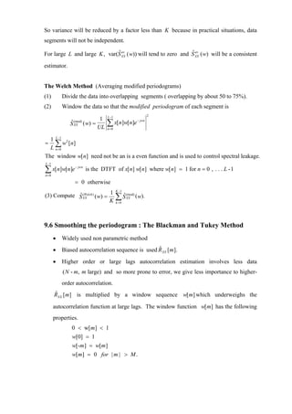 So variance will be reduced by a factor less than K because in practical situations, data
segments will not be independent.

                              ˆ av                             ˆ av
For large L and large K , var(S XX ( w)) will tend to zero and S XX ( w) will be a consistent
estimator.


The Welch Method (Averaging modified periodograms)
(1)        Divide the data into overlapping segments ( overlapping by about 50 to 75%).
(2)        Window the data so that the modified periodogram of each segment is
                                 L −1                          2
                             1
              S XX ( w) =
              ˆ (mod)
                            UL
                                 ∑ x[n]w[n]e
                                 n =0
                                                       − jwn




  1 L −1 2
=   ∑ w [ n]
  L n=0
The window w[n] need not be an is a even function and is used to control spectral leakage.
L −1

∑ x[n]w[n]e
n=0
                − jwn
                        is the DTFT of x[n] w[n] where w[n] = 1 for n = 0 , . . . L -1

                = 0 otherwise
                                        K −1
                          1
(3) Compute S XX ) ( w) =
            ˆ (Welch
                          K             ∑S
                                         ˆ
                                        k =0
                                               (mod)
                                               XX      ( w).




9.6 Smoothing the periodogram : The Blackman and Tukey Method
       •   Widely used non parametric method
       •                                           ˆ
           Biased autocorrelation sequence is used R XX [m ].
       •   Higher order or large lags autocorrelation estimation involves less data
           ( N - m, m large) and so more prone to error, we give less importance to higher-
           order autocorrelation.
       ˆ
       RXX [m] is multiplied by a window sequence w[ m] which underweighs the

       autocorrelation function at large lags. The window function w[m] has the following
       properties.
               0 < w[m] < 1
               w[0] = 1
               w[-m ] = w[m ]
               w[m] = 0 for | m | > M .
 