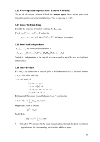 1.13 Vector space Interpretation of Random Variables
The set of all random variables defined on a sample space form a vector space with
respect to addition and scalar multiplication. This is very easy to verify.


1.14 Linear Independence
Consider the sequence of random variables X 1 , X 2 ,.... X N .

If c1 X 1 + c2 X 2 + .... + cN X N = 0 implies that

            c1 = c2 = .... = cN = 0, then X 1 , X 2 ,.... X N . are linearly independent.


1.15 Statistical Independence
X 1 , X 2 ,.... X N are statistically independent if

    f X1, X 2 ,.... X N ( x1, x2 ,.... xN ) = f X1 ( x1 ) f X 2 ( x2 ).... f X N ( xN )
Statistical independence in the case of zero mean random variables also implies linear
independence


1.16 Inner Product
If x and y are real vectors in a vector space V defined over the field , the inner product
< x, y > is a scalar such that
∀x, y, z ∈ V and a ∈

                         1. < x, y > = < y, x >
                                             2
                         2. < x, x > = x ≥ 0
                         3. < x + y, z > = < x, z > + < y, z >
                         4. < ax, y > = a < x, y >

In the case of RVs, inner product between X and Y is defined as
                         ∞ ∞
< X, Y > = EXY = ∫ ∫ xy f X ,Y (x, y )dy dx.
                         −∞ −∞

Magnitude / Norm of a vector

                      x =< x, x >
                          2



So, for R.V.
                         2              ∞
                     X        = EX 2 = ∫ x 2 f X (x)dx
                                        −∞


•       The set of RVs along with the inner product defined through the joint expectation
           operation and the corresponding norm defines a Hilbert Space.


                                                                                            12
 