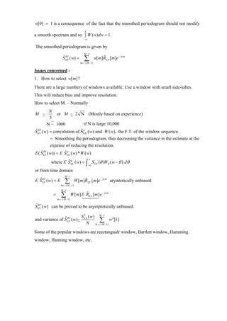 w[0] = 1 is a consequence of the fact that the smoothed periodogram should not modify
                                        π
a smooth spectrum and so ∫ W ( w)dw = 1.
                                        −π


The smoothed periodogram is given by
                                        M −1
                     S XX ( w) =
                     ˆ BT
                                        ∑
                                     m =− ( M −1)
                                                    w[m]RXX [m]e − jwm
                                                        ˆ


Issues concerned :
1. How to select w[m]?
There are a large numbers of windows available. Use a window with small side-lobes.
This will reduce bias and improve resolution.
How to select M. – Normally
       N
M ~        or M ~ 2 N (Mostly based on experience)
       5
     N ~ 1000             if N is large 10,000
S ( w) = convolution of S ( w) and W ( w), the F.T. of the window sequence.
ˆ BT
 XX
                        ˆ p
                                       XX

           = Smoothing the periodogram, thus decreasing the variance in the estimate at the
           expense of reducing the resolution.
E ( S BT ( w)) = E S p ( w) * W ( w)
    ˆ
      XX
                   ˆ
                        XX
                                             π
           where E SXX ( w) = ∫ SXX (θ )WB ( w − θ ) dθ
                   ˆp
                                             −π

or from time domain
                       M −1
E SXX ( w) = E
  ˆ BT                 ∑
                   m =− ( M −1)
                                  W [m]RXX [m]e − jwm arymtotically unbiased
                                       ˆ

                   M −1
            =      ∑
                m =− ( M −1)
                               W [m] E RXX [m] e − jwm
                                       ˆ

ˆ BT
SXX ( w) can be proved to be asymptotically unbiased.

                                      S XX ( w) M −1
                                        2
                ˆ BT
and variance of S XX ( w)~                      ∑ −1) w2 [k ]
                                          N K =− ( M
Some of the popular windows are reectangualr window, Bartlett window, Hamming
window, Hanning window, etc.
 