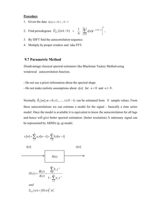 Procedure
1. Given the data x[n], n = 0,1.., N − 1
                                                            N −1                     2
                                                     1
2. Find periodogram. S XX (2π k / N ) =
                     ˆp
                                                     N
                                                            ∑ x[n]e
                                                            n=0
                                                                      − j 2π k / N
                                                                                         ,

3. By IDFT find the autocorrelation sequence.
4. Multiply by proper window and take FFT.



9.7 Parametric Method
Disadvantage classical spectral estimators like Blackman Tuckey Method using
windowed autocorrelation function.


- Do not use a priori information about the spectral shape
- Do not make realistic assumptions about x[n] for n < 0 and n ≥ N .


Normally RX [m], m = 0, ±1,....... ± ( N − 1) can be estimated from N sample values. From
         ˆ

these autocorrelations we can estimate a model for the signal – basically a time series
model. Once the model is available it is equivalent to know the autocorrelation for all lags
and hence will give better spectral estimation. (better resolution) A stationary signal can
be represented by ARMA (p, q) model.


          p                   q
x [n] = ∑ ai x[n − i ] + ∑ bi v[n − i ]
         i =1                i =0



  v[n]                                              x[ n]


                              H(z)

                              q


             B( z )          ∑b          i   z −i
    H ( z) =        =        i =0
                                    p
             A( z )
                        1 − ∑ a i z −i
                                  i =1

    and
    S XX ( w) = H ( w) σ V
                         2
                         2
 