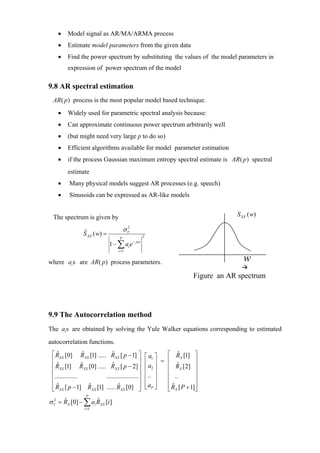 •   Model signal as AR/MA/ARMA process
    •   Estimate model parameters from the given data
    •   Find the power spectrum by substituting the values of the model parameters in
        expression of power spectrum of the model

9.8 AR spectral estimation
 AR( p) process is the most popular model based technique.
    •   Widely used for parametric spectral analysis because:
    •   Can approximate continuous power spectrum arbitrarily well
    •   (but might need very large p to do so)
    •   Efficient algorithms available for model parameter estimation
    •   if the process Gaussian maximum entropy spectral estimate is AR ( p ) spectral
        estimate
    •    Many physical models suggest AR processes (e.g. speech)
    •    Sinusoids can be expressed as AR-like models


 The spectrum is given by                                                               S XX ( w)

                                       σV
                                        2
                S XX ( w) =
                ˆ
                                                    2
                                   P
                              1 − ∑ ai e    − jwi

                                  i =1


where ai s are AR( p) process parameters.                                                 w
                                                                            Figure an AR spectrum




9.9 The Autocorrelation method
The ai s are obtained by solving the Yule Walker equations corresponding to estimated
autocorrelation functions.
 ⎡ RXX [0] RXX [1] ..... RXX [ p − 1] ⎤
   ˆ              ˆ          ˆ                          ⎡ a1 ⎤   ⎡ RX [1] ⎤
                                                                     ˆ
 ⎢                                           ⎥          ⎢a ⎥   = ⎢           ⎥
 ⎢ RXX [1] RXX [0] ..... RXX [ p − 2] ⎥
   ˆ             ˆ           ˆ
                                                        ⎢   2⎥   ⎢ RX [2] ⎥
                                                                     ˆ
 ⎢                                           ⎥          ⎢ .. ⎥   ⎢           ⎥
 ⎢..............         ....................⎥
                                                        ⎢ ⎥      ⎢ ..        ⎥
 ⎢ R [ p − 1] R [1] ..... R [0] ⎥
   ˆ                ˆ           ˆ                       ⎢ aP ⎥
                                                        ⎣ ⎦      ⎢ R [ P + 1]⎥
                                                                   ˆ
 ⎣ XX                 XX          XX         ⎦                   ⎣ X         ⎦
                  P
σ V = RX [0] − ∑ ai RXX [i ]
  2   ˆ             ˆ
                 i =1
 