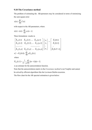 9.10 The Covariance method
The problem of estimating the AR-parmeters may be considered in terms of minimizing
the sum-square error
         N −1
ε [ n] = ∑ e 2 [ n ]
         n= p


with respect to the AR parameters, where
                   p
e[n] = x[n] − ∑ ai x[n − i ]
                  i =1

Theis formulation results in
 ⎡ RXX [1,1] RXX [2,1] ..... RXX [ p,1] ⎤
   ˆ             ˆ              ˆ               ⎡ a1 ⎤ ⎡ RX [0,1] ⎤
                                                           ˆ
 ⎢                                          ⎥   ⎢a ⎥ = ⎢             ⎥
   ˆ              ˆ               ˆ
 ⎢ RXX [1, 2] RXX [2, 2] ..... RXX [ p, 2] ⎥               ˆ
                                                       ⎢ RX [0, 2] ⎥
                                                ⎢ 2⎥
 ⎢                                          ⎥   ⎢.. ⎥  ⎢             ⎥
 ⎢..............       .................... ⎥
                                                ⎢ ⎥    ⎢ ..          ⎥
 ⎢ R [1, p] R [2, p] ..... R [ p, p]⎥
   ˆ             ˆ                ˆ             ⎢ aP ⎥
                                                ⎣ ⎦    ⎢ R [0, P + 1]⎥
                                                         ˆ
 ⎣ XX              XX               XX      ⎦          ⎣ X           ⎦
                          P
σ V = RX [0, 0] − ∑ ai RXX [0, i ]
  2   ˆ                ˆ
                         i =1

where
                   1 N
RXX [k , l ] =
ˆ                      ∑ x[n − k ]x[n − l ]
                 N − p n= p
is an estimate for the autocorrelation function.
Note that the autocorrelation matrix in the Covariance method is not Toeplitz and cannot
be solved by efficient algorithms like the Levinson Durbin recursion.
The flow chart for the AR spectral estimation is given below:
 