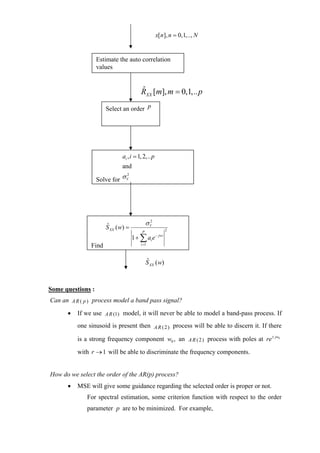 x[ n], n = 0,1,.., N


                   Estimate the auto correlation
                   values


                                        RXX [m], m = 0,1,.. p
                                        ˆ

                      Select an order p




                             ai , i = 1, 2,.. p
                             and

                   Solve for σ V
                               2




                                             σV
                                              2
                      S XX ( w) =
                      ˆ
                                                          2
                                         P
                                    1 + ∑ ai e    − jwi

               Find                     i =1



                                             ˆ
                                             S XX ( w)



Some questions :
Can an A R ( p ) process model a band pass signal?
      •   If we use A R (1) model, it will never be able to model a band-pass process. If
          one sinusoid is present then A R ( 2 ) process will be able to discern it. If there

          is a strong frequency component w0 , an A R ( 2 ) process with poles at re ± jw0

          with r → 1 will be able to discriminate the frequency components.


How do we select the order of the AR(p) process?
      •   MSE will give some guidance regarding the selected order is proper or not.
              For spectral estimation, some criterion function with respect to the order
              parameter p are to be minimized. For example,
 
