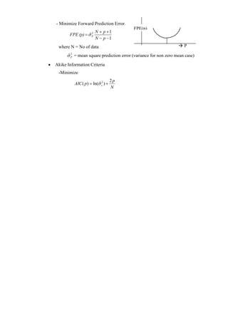 - Minimize Forward Prediction Error.
                                             FPE(p)
                        N + p +1
           FPE (p) = σˆ  2

                        N − p −1
                         P



     where N = No of data                                               P

          σ P = mean square prediction error (variance for non zero mean case)
           ˆ2

•   Akike Information Criteria
     -Minimize
                                       2p
              AIC ( p) = ln(σ v2 ) +
                             ˆ
                                       N
 