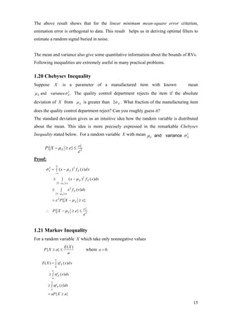 The above result shows that for the linear minimum mean-square error criterion,
estimation error is orthogonal to data. This result helps us in deriving optimal filters to
estimate a random signal buried in noise.


The mean and variance also give some quantitative information about the bounds of RVs.
Following inequalities are extremely useful in many practical problems.


1.20 Chebysev Inequality
Suppose         X          is a parameter of a manufactured item with known          mean
µ X and variance σ X . The quality control department rejects the item if the absolute
                   2



deviation of X from µ X is greater than 2σ X . What fraction of the manufacturing item
does the quality control department reject? Can you roughly guess it?
The standard deviation gives us an intuitive idea how the random variable is distributed
about the mean. This idea is more precisely expressed in the remarkable Chebysev
Inequality stated below. For a random variable X with mean µ and variance σ 2
                                                            X               X


                                        σX
                                         2
      P{ X − µ X ≥ ε } ≤
                                        ε2
Proof:
                   ∞
      σ x = ∫ ( x − µ X ) 2 f X ( x)dx
        2

                −∞

               ≥        ∫        ( x − µ X ) 2 f X ( x)dx
                    X − µ X ≥ε

            ≥          ∫        ε 2 f X ( x) dx
                   X − µ X ≥ε

            = ε 2 P{ X − µ X ≥ ε }

                                             σX
                                              2
      ∴ P{ X − µ X ≥ ε } ≤
                                             ε2


1.21 Markov Inequality
For a random variable X which take only nonnegative values
                            E( X )
     P{ X ≥ a} ≤                                  where a > 0.
                             a
                ∞
    E ( X ) = ∫ xf X ( x)dx
                0
            ∞
         ≥ ∫ xf X ( x)dx
            a
           ∞
         ≥ ∫ af X ( x)dx
           a

         = aP{ X ≥ a}

                                                                                        15
 