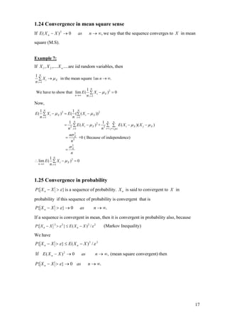 1.24 Convergence in mean square sense
If E ( X n − X ) 2 → 0           as       n → ∞, we say that the sequence converges to X in mean

square (M.S).


Example 7:
If X 1 , X 2 ,.... X n .... are iid random variables, then
1N
  ∑ X i → µ X in the mean square 1as n → ∞.
n i =1
                             1N
 We have to show that lim E ( ∑ X i − µ X )2 = 0
                      n →∞   n i =1
Now,
   1N                    1 N
E ( ∑ X i − µ X ) 2 = E ( ( ∑ ( X i − µ X )) 2
   n i =1                n i =1
                      1 N                      1 n n
                    = 2 ∑ E ( X i − µ X ) 2 + 2 ∑ ∑ E ( X i − µ X )( X j − µ X )
                      n i=1                    n i=1 j=1,j≠i
                            nσ X2
                        =      2
                                  +0 ( Because of independence)
                             n
                            σX
                             2
                        =
                       n
         1N
∴ lim E ( ∑ X i − µ X ) 2 = 0
  n→∞    n i =1


1.25 Convergence in probability
P{ X n − X > ε } is a sequence of probability. X n is said to convergent to X in

probability if this sequence of probability is convergent that is
P{ X n − X > ε } → 0               as        n → ∞.

If a sequence is convergent in mean, then it is convergent in probability also, because
P{ X n − X   2
                 > ε 2 } ≤ E ( X n − X )2 / ε 2   (Markov Inequality)
We have
P{ X n − X > ε } ≤ E ( X n − X ) 2 / ε 2

If E ( X n − X ) 2 → 0              as        n → ∞, (mean square convergent) then

P{ X n − X > ε } → 0 as                  n → ∞.




                                                                                               17
 