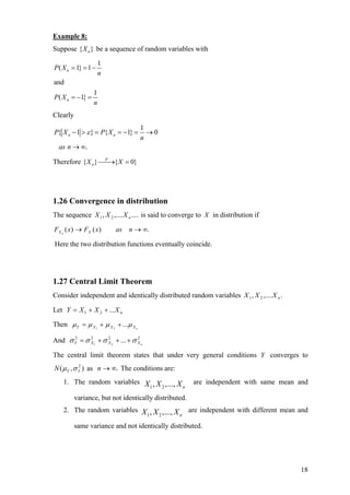 Example 8:
Suppose { X n } be a sequence of random variables with

                      1
P ( X n = 1} = 1 −
                      n
and
                  1
P ( X n = −1} =
                  n
Clearly
                                      1
P{ X n − 1 > ε } = P{ X n = −1} =       →0
                                      n
  as n → ∞.

Therefore { X n } ⎯⎯ { X = 0}
                   P
                     →




1.26 Convergence in distribution
The sequence X 1 , X 2 ,.... X n .... is said to converge to X in distribution if

F X n ( x ) → FX ( x )    as n → ∞.

Here the two distribution functions eventually coincide.




1.27 Central Limit Theorem
Consider independent and identically distributed random variables X 1 , X 2 ,.... X n .

Let Y = X 1 + X 2 + ... X n

Then µ Y = µ X 1 + µ X 2 + ...µ X n

And σ Y = σ X1 + σ X 2 + ... + σ X n
      2     2      2             2



The central limit theorem states that under very general conditions Y converges to
N ( µ Y , σ Y ) as n → ∞. The conditions are:
            2



    1. The random variables X , X ,..., X              are independent with same mean and
                             1   2        n

          variance, but not identically distributed.
    2. The random variables X , X ,..., X are independent with different mean and
                             1   2       n

          same variance and not identically distributed.




                                                                                          18
 