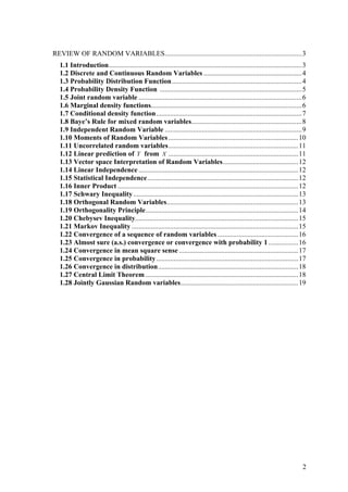 REVIEW OF RANDOM VARIABLES..............................................................................3
  1.1 Introduction..............................................................................................................3
  1.2 Discrete and Continuous Random Variables ........................................................4
  1.3 Probability Distribution Function ..........................................................................4
  1.4 Probability Density Function .................................................................................5
  1.5 Joint random variable .............................................................................................6
  1.6 Marginal density functions......................................................................................6
  1.7 Conditional density function...................................................................................7
  1.8 Baye’s Rule for mixed random variables...............................................................8
  1.9 Independent Random Variable ..............................................................................9
  1.10 Moments of Random Variables ..........................................................................10
  1.11 Uncorrelated random variables..........................................................................11
  1.12 Linear prediction of Y from X ..........................................................................11
  1.13 Vector space Interpretation of Random Variables...........................................12
  1.14 Linear Independence ...........................................................................................12
  1.15 Statistical Independence......................................................................................12
  1.16 Inner Product .......................................................................................................12
  1.17 Schwary Inequality ..............................................................................................13
  1.18 Orthogonal Random Variables...........................................................................13
  1.19 Orthogonality Principle.......................................................................................14
  1.20 Chebysev Inequality.............................................................................................15
  1.21 Markov Inequality ...............................................................................................15
  1.22 Convergence of a sequence of random variables ..............................................16
  1.23 Almost sure (a.s.) convergence or convergence with probability 1 .................16
  1.24 Convergence in mean square sense ....................................................................17
  1.25 Convergence in probability.................................................................................17
  1.26 Convergence in distribution................................................................................18
  1.27 Central Limit Theorem .......................................................................................18
  1.28 Jointly Gaussian Random variables...................................................................19




                                                                                                                               2
 