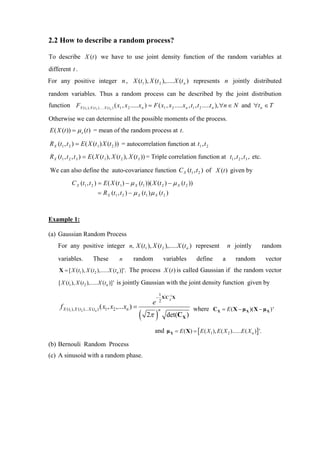 2.2 How to describe a random process?

To describe X (t ) we have to use joint density function of the random variables at
different t .
For any positive integer n , X (t1 ), X (t 2 ),..... X (t n ) represents n jointly distributed

random variables. Thus a random process can be described by the joint distribution
function FX ( t1 ), X ( t2 )..... X ( tn ) ( x1 , x 2 .....x n ) = F ( x1 , x 2 .....x n , t1 , t 2 .....t n ), ∀n ∈ N and ∀t n ∈ T

Otherwise we can determine all the possible moments of the process.
E ( X (t )) = µ x (t ) = mean of the random process at t.

R X (t1 , t 2 ) = E ( X (t 1) X (t 2 )) = autocorrelation function at t1 ,t 2
R X (t1 , t 2 , t 3 ) = E ( X (t 1 ), X (t 2 ), X (t 3 )) = Triple correlation function at t1 , t 2 , t 3 , etc.

We can also define the auto-covariance function C X (t1 , t 2 ) of X (t ) given by
             C X (t1 , t 2 ) = E ( X (t 1 ) − µ X (t1 ))( X (t 2 ) − µ X (t 2 ))
                              = R X (t1 , t 2 ) − µ X (t1 ) µ X (t 2 )



Example 1:

(a) Gaussian Random Process
     For any positive integer n, X (t1 ), X (t 2 ),..... X (t n ) represent                                   n jointly             random

     variables.            These            n        random                 variables      define         a       random             vector
      X = [ X (t1 ), X (t2 ),..... X (tn )]'. The process X (t ) is called Gaussian if the random vector

     [ X (t1 ), X (t2 ),..... X (tn )]' is jointly Gaussian with the joint density function given by
                                                                  1
                                                                 − X'C−1X
                                                                e 2 X
      f X (t1 ), X (t2 )... X (tn ) ( x1 , x2 ,...xn ) =                                 where C X = E ( X − µ X )( X − µ X ) '
                                                           (        )
                                                                        n
                                                               2π            det(CX )

                                                                    and µ X = E ( X) = [ E ( X 1 ), E ( X 2 )......E ( X n ) ] '.

(b) Bernouli Random Process
(c) A sinusoid with a random phase.
 