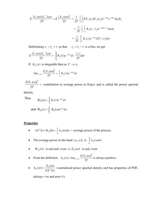 X T (ω ) X T * (ω )   | X (ω ) |2    1 TT                         − jωt + jωt
    E                        =E T          =     ∫ ∫ EX T (t1 ) X T (t 2 )e 1 e 2 dt1dt 2
                2T                 2T        2T −T −T
                                                                 1 T T                 − jω ( t1 −t2 )
                                                            =       ∫ ∫ RX (t1 − t2 )e                 dt1dt2
                                                                2T −T −T
                                                                1 2T          − jωτ
                                                           =       ∫ RX (τ )e       (2T − | τ |)dτ
                                                               2T −2T

   Substituting t1 − t 2 = τ so that                       t 2 = t1 − τ is a line, we get

        X T (ω ) X T * (ω ) 2T                      |τ |
    E                      = ∫ R x (τ )e − jωτ (1 −      ) dτ
               2T           − 2T
                                                    2T
   If R X (τ ) is integrable then as T → ∞,

                      E X T (ω )
                                     2
                                   ∞
            limT →∞              = ∫ RX (τ )e − jωτ dτ
                         2T       −∞


 E X T (ω )
               2

                   = contribution to average power at freq ω and is called the power spectral
       2T
density.
                           ∞
Thus
                           ∫ R (τ )e
                                              − jωτ
               SX (ω ) =         x                    dτ
                           −∞
                           ∞
        and R X (τ ) =     ∫
                           −∞
                                SX (ω )e jωτ dw



Properties
                                         ∞
   •         EX 2 (t) = R X (0) = ∫ S X (ω )dw = average power of the process.
                                         −∞

                                                                             w2
   •     The average power in the band ( w1 , w2) is ∫ S X ( w)dw
                                                                              w1


   •         R X (τ ) is real and even ⇒ S X (ω ) is real, even.

                                                                    E X T (ω )
                                                                                   2

   •     From the definition S X ( w) = limT →∞                                is always positive.
                                                                       2T
                         S x (ω )
   •        h X ( w) =             = normalised power spectral density and has properties of PDF,
                         EX 2 (t )
         (always +ve and area=1).
 