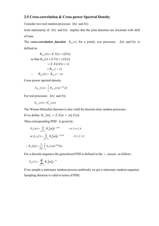 2.5 Cross-correlation & Cross power Spectral Density
Consider two real random processes X(t) and Y(t).
Joint stationarity of X(t) and Y(t) implies that the joint densities are invariant with shift
of time.
The cross-correlation function RX,Y (τ ) for a jointly wss processes        X(t) and Y(t) is

defined as
                 R X,Y (τ ) = Ε X (t + τ )Y (t )
     so that RYX (τ ) = Ε Y (t + τ ) X (t )
                              = Ε X (t )Y (t + τ )
                              = R X,Y ( − τ )
     ∴         RYX (τ ) = R X,Y ( − τ )
Cross power spectral density
                              ∞
           S X ,Y ( w) = ∫ RX ,Y (τ )e− jwτ dτ
                              −∞

For real processes X(t) and Y(t)

           S X ,Y ( w) = SY , X ( w)
                          *



The Wiener-Khinchin theorem is also valid for discrete-time random processes.
If we define R X [m] = E X [n + m] X [n]
Then corresponding PSD is given by
                    ∞
     S X ( w) = ∑ Rx [ m ] e − jω m              −π ≤ w ≤ π
                  m =−∞
                          ∞
    or S X ( f ) = ∑ Rx [ m] e− j 2π m               −1 ≤ f ≤ 1
                        m =−∞

                  1 π           jωm
 ∴ RX [m ] =         ∫ S X ( w)e dw
                 2π −π
For a discrete sequence the generalized PSD is defined in the z − domain as follows
                   ∞
    S X ( z) =    ∑ R [m ] z
                 m =−∞
                          x
                                     −m




If we sample a stationary random process uniformly we get a stationary random sequence.
Sampling theorem is valid in terms of PSD.
 