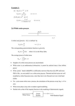 Examples 2:
                           −a τ
     (1)    R X (τ ) = e           a>0
                           2a
            S X ( w) =                     -∞ < w < ∞
                         a + w2
                           2

                         m
     (2) RX ( m) = a              a >0
                              1 − a2
            S X ( w) =                           -π ≤ w ≤ π
                         1 − 2a cos w + a 2




2.6 White noise process
                                                         S x (f )



                                                                             → f

A white noise process X (t ) is defined by
                               N
               SX ( f ) =                         −∞ < f < ∞
                               2
The corresponding autocorrelation function is given by
                             N
               RX (τ ) =       δ (τ )    where δ (τ ) is the Dirac delta.
                             2
The average power of white noise
                         ∞  N
              Pavg = ∫        df → ∞
                         −∞ 2


•   Samples of a white noise process are uncorrelated.
•   White noise is an mathematical abstraction, it cannot be realized since it has infinite
    power
•   If the system band-width(BW) is sufficiently narrower than the noise BW and noise
    PSD is flat , we can model it as a white noise process. Thermal and shot noise are well
    modelled as white Gaussian noise, since they have very flat psd over very wide band
    (GHzs
•   For a zero-mean white noise process, the correlation of the process at any lag τ ≠ 0 is
    zero.
•   White noise plays a key role in random signal modelling.
•   Similar role as that of the impulse function in the modeling of deterministic signals.

                                                     Linear
                           White Noise               System                 WSS Random Signal
 