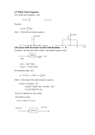 2.7 White Noise Sequence
For a white noise sequence x[n],
                         N
            S X ( w) =                               −π ≤ w ≤ π
                         2
Therefore
                 N
         R X ( m) =δ ( m)
                 2
where δ (m) is the unit impulse sequence.
                                                                          S X (ω )
                                    RX [ m]                          NN
                                                                      N
                                                                      N
                             N
                                                                     22
                                                                      2
                                                                      2
                             2


                      • •        • • •               m→
                                               −π
2.8 Linear Shift Invariant System with Random Inputs                                 π   →ω
Consider a discrete-time linear system with impulse response h[n].

                             h[n]
                                         y[n]
         x[n]

        y[n] = x[n] * h[n]
        E y[n] = E x[n] * h[n]
For stationary input x[n]
                                               l
       µY = E y[n] = µ X * h[n] = µ X ∑ h[n]
                                              k =0

where l is the length of the impulse response sequence
       RY [m] = E y[n] y[n − m]
                = E ( x[n] * h[n]) * ( x[n − m] * h[n − m])
                = R X [m] * h[m] * h[−m]
 RY [m] is a function of lag m only.
 From above we get
   S Y (w) = | Η ( w) | 2 S X ( w)


 S XX (w)                                          SYY (w)
                             H(w )
                                     2
 