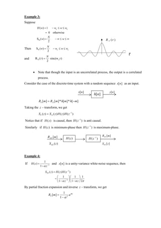 Example 3:
Suppose
             H ( w) = 1          − wc ≤ w ≤ wc
                       = 0 otherwise
                          N
             SX ( w) =              −∞ ≤ w≤ ∞                                     R X (τ )
                          2
                          N
Then        SY ( w) =             − wc ≤ w ≤ wc
                          2
                       N
                                                                                              τ
and         R Y (τ ) =   sinc(w cτ )
                       2


        •     Note that though the input is an uncorrelated process, the output is a correlated
              process.
Consider the case of the discrete-time system with a random sequence x[n ] as an input.

                                                          x[n ]                       y[n ]
                                                                       h[n ]
               RY [m] = R X [m] * h[m] * h[ −m]
Taking the z − transform, we get
               S Y ( z ) = S X ( z ) H ( z ) H ( z −1 )

Notice that if H (z ) is causal, then H ( z −1 ) is anti causal.

Similarly if H (z ) is minimum-phase then H ( z −1 ) is maximum-phase.

                          R XX [m ]                                            RYY [m ]
                                                H ( z)            H ( z −1 )
                              S XX ( z )                                       SYY [z ]



Example 4:
                      1
If     H ( z) =                  and x[n ] is a unity-variance white-noise sequence, then
                  1 − α z −1
                       SYY ( z ) = H ( z ) H ( z −1 )
                                     ⎛ 1 ⎞⎛ 1 ⎞ 1
                                    =⎜        −1 ⎟⎜       ⎟
                                     ⎝ 1 − α z ⎠⎝ 1 − α z ⎠ 2π
By partial fraction expansion and inverse z − transform, we get
                                             1
                           RY [m ] =             a |m|
                                           1−α 2
 