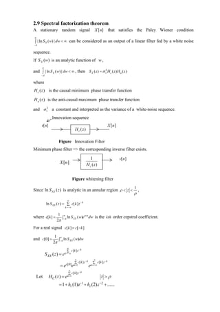 2.9 Spectral factorization theorem
A stationary random signal                                       X [n ]         that satisfies the Paley Wiener condition
 π
 ∫ | ln S X ( w) | dw < ∞ can be considered as an output of a linear filter fed by a white noise
−π

sequence.
If S X (w) is an analytic function of w ,
       π
and ∫ | ln S X ( w) | dw < ∞ , then S X ( z ) = σ v2 H c ( z ) H a ( z )
       −π

where
H c ( z ) is the causal minimum phase transfer function

H a ( z ) is the anti-causal maximum phase transfer function

and σ v2 a constant and interpreted as the variance of a white-noise sequence.
                 Innovation sequence
       v[n]                                                                     X [n ]
                                          H c ( z)

                      Figure Innovation Filter
Minimum phase filter => the corresponding inverse filter exists.

                                                       1                                 v[n]
                       X [n ]                        H c ( z)


                                     Figure whitening filter
                                                                                                1
Since ln S XX ( z ) is analytic in an annular region ρ < z <                                        ,
                                                                                                ρ
                              ∞
             ln S XX ( z ) = ∑ c[k ]z − k
                             k =−∞

                      1 π              iwn
where c[k ] =           ∫ ln S XX ( w)e dw is the kth order cepstral coefficient.
                     2π −π
For a real signal c[k ] = c[−k ]
                   1 π
and c[0] =           ∫ ln S XX ( w)dw
                  2π −π
                              ∞
                              ∑ c[ k ] z − k
            S XX ( z ) = e   k =−∞

                                         ∞                     −1
                                         ∑ c[ k ] z − k        ∑ c[ k ] z − k
                       =e    c[0]
                                     e   k =1             e   k =−∞

                               ∞
                               ∑ c[ k ] z − k
     Let      H C ( z ) = ek =1                                       z >ρ
                      = 1 + hc (1)z -1 + hc (2) z −2 + ......
 