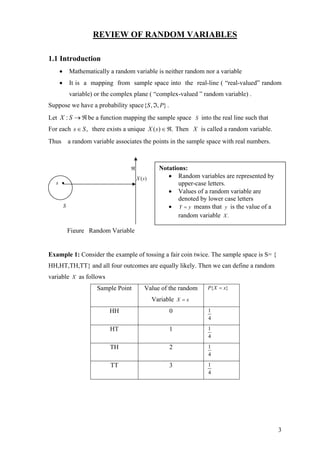 REVIEW OF RANDOM VARIABLES

1.1 Introduction
    •       Mathematically a random variable is neither random nor a variable
    •       It is a mapping from sample space into the real-line ( “real-valued” random
            variable) or the complex plane ( “complex-valued ” random variable) .
Suppose we have a probability space {S , ℑ, P} .
Let X : S → ℜ be a function mapping the sample space S into the real line such that
For each s ∈ S , there exists a unique X ( s ) ∈ ℜ. Then X is called a random variable.
Thus a random variable associates the points in the sample space with real numbers.



                                   ℜ             Notations:
                                       X (s)        • Random variables are represented by
   s •                                                  upper-case letters.
                                                    • Values of a random variable are
                                                        denoted by lower case letters
        S                                           • Y = y means that y is the value of a
                                                        random variable X .

            Figure Random Variable


Example 1: Consider the example of tossing a fair coin twice. The sample space is S= {
HH,HT,TH,TT} and all four outcomes are equally likely. Then we can define a random
variable X as follows
                      Sample Point        Value of the random     P{ X = x}

                                               Variable X = x
                           HH                        0            1
                                                                  4

                           HT                        1            1
                                                                  4

                           TH                        2            1
                                                                  4

                           TT                        3            1
                                                                  4




                                                                                             3
 