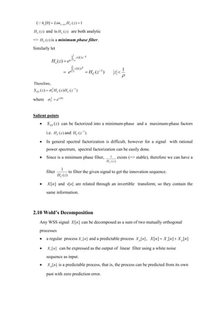 (∵ hc [0] = Lim z →∞ H C ( z ) = 1
H C ( z ) and ln H C ( z ) are both analytic

=> H C ( z ) is a minimum phase filter.
Similarly let
                                 −1
                                 ∑ c( k ) z− k
               H a ( z) = e    k =−∞

                                 ∞
                                 ∑ c( k ) zk                                1
                          = e   k =1           = H C ( z −1 )        z<
                                                                            ρ
Therefore,
S XX ( z ) = σ V H C ( z ) H C ( z −1 )
               2



where σ V = ec ( 0)
        2




Salient points
     •     S XX (z ) can be factorized into a minimum-phase and a maximum-phase factors

           i.e. H C ( z ) and H C ( z −1 ).
     •     In general spectral factorization is difficult, however for a signal with rational
           power spectrum, spectral factorization can be easily done.
     •     Since is a minimum phase filter,                        1      exists (=> stable), therefore we can have a
                                                                H C (z)

                     1
           filter           to filter the given signal to get the innovation sequence.
                    HC ( z)

     •      X [n ] and v[n] are related through an invertible transform; so they contain the
           same information.



2.10 Wold’s Decomposition
     Any WSS signal X [n ] can be decomposed as a sum of two mutually orthogonal
     processes
     •     a regular process X r [ n] and a predictable process X p [n] , X [n ] = X r [n ] + X p [n ]

     •      X r [ n ] can be expressed as the output of linear filter using a white noise

           sequence as input.
     •      X p [n] is a predictable process, that is, the process can be predicted from its own

           past with zero prediction error.
 