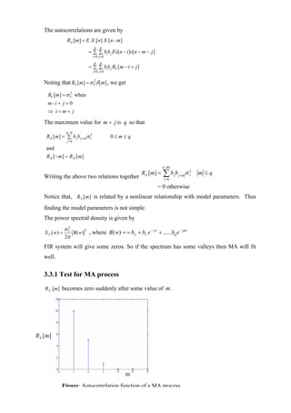 The autocorrelations are given by
                 RX [ m] = E X [ n ] X [ n - m]
                                  q    q
                            = ∑ ∑ bib j Ev[n − i ]v[n − m − j ]
                                 i = 0 j =0
                                  q    q
                            = ∑ ∑ bib j RV [m − i + j ]
                                 i = 0 j =0


   Noting that RV [m] = σ V δ [m] , we get
                          2



    RV [m] = σ V when
               2


    m-i + j = 0
    ⇒ i=m+ j

   The maximum value for m + j is q so that
                q −m
    RX [m ] = ∑ b j b j + mσ V
                             2
                                              0≤m≤q
                 j =0

    and
    RX [ − m ] = R X [m ]
                                                                      q− m


   Writing the above two relations together
                                                          RX [m ] =   ∑bb
                                                                      j =0
                                                                             j   j+ m
                                                                                        σ v2   m ≤q

                                                                  = 0 otherwise
   Notice that, RX [ m ] is related by a nonlinear relationship with model parameters. Thus
   finding the model parameters is not simple.
   The power spectral density is given by
                σV2
                                                       − jw
                    B ( w) , where B( w) = = bο + b1 e      + ......bq e − jqw
                          2
   S X ( w) =
                2π
   FIR system will give some zeros. So if the spectrum has some valleys then MA will fit
   well.


   3.3.1 Test for MA process

   RX [m] becomes zero suddenly after some value of m.




RX [m]




                                                  m
            Figure: Autocorrelation function of a MA process
 