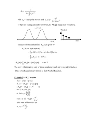 1
          A( w) =            n
                        1 − ∑ ai e − jωi
                            i =1

                                                                      σ e2
      with a0 = 1 (all poles model) and S X ( w) =
                                                                  2π | A(ω ) |2

      If there are sharp peaks in the spectrum, the AR(p) model may be suitable.
                                             S X (ω )
                                                                                  R X [ m]




                                                               →ω                            →m

     The autocorrelation function RX [ m ] is given by
            RX [ m] = E X [ n ] X [ n - m]
                                   p
                            = ∑ ai EX [n − i ] X [ n − m] + Ev[n] X [n − m]
                                 i =1
                                   p
                            = ∑ ai RX [m − i ] + σ V δ [m]
                                                   2
                                 i =1

               p
∴ RX [ m] = ∑ ai RX [ m − i ] + σ V δ [ m]
                                  2
                                                        ∨m∈I
             i =1

The above relation gives a set of linear equations which can be solved to find a i s.

These sets of equations are known as Yule-Walker Equation.


Example 2: AR(1) process
    X [n] = a1 X [n − 1] + v[ n]
   RX [m] = a1RX [m − 1] + σ V δ [ m]
                             2


   ∴ RX [0] = a1RX [ −1] + σ V
                             2
                                              (1)
   and RX [1] = a1RX [0]
                        RX [1]
   so that a1 =
                        RX [0]
                                        σV
                                         2
   From (1) σ X = RX [0] =
              2
                          1- a 2
   After some arithmatic we get
               a σV
                    m2
   RX [ m] =
                1- a 2
 
