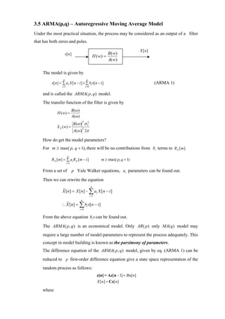 3.5 ARMA(p,q) – Autoregressive Moving Average Model
Under the most practical situation, the process may be considered as an output of a filter
that has both zeros and poles.

                                                                                        X [ n]
                      v[n]                                            B ( w)
                                                           H ( w) =
                                                                      A( w)

    The model is given by
                  p                             q
         x[n] = ∑ ai X [ n − i ] + ∑ bi v[ n − i ]                                               (ARMA 1)
                 i =1                          i =0

    and is called the ARMA( p, q ) model.
    The transfer function of the filter is given by
                               B (ω )
             H ( w) =
                               A(ω )
                                B (ω ) σ V
                                         22

             S X ( w) =
                                A(ω ) 2π
                                          2



    How do get the model parameters?
    For m ≥ max( p, q + 1), there will be no contributions from bi terms to RX [ m].
                         p
         RX [ m] = ∑ ai RX [ m − i ]                            m ≥ max( p, q + 1)
                        i =1


    From a set of              p Yule Walker equations, ai parameters can be found out.

    Then we can rewrite the equation
                                                       p
                 X [n] = X [n] − ∑ ai X [n − i ]
                                                      i =1
                                         q
                ∴ X [n] = ∑ bi v[n − i ]
                                        i =0


    From the above equation bi s can be found out.

    The ARMA( p, q ) is an economical model. Only AR ( p ) only MA( q ) model may
    require a large number of model parameters to represent the process adequately. This
    concept in model building is known as the parsimony of parameters.
    The difference equation of the ARMA( p, q ) model, given by eq. (ARMA 1) can be
    reduced to p first-order difference equation give a state space representation of the
    random process as follows:
                                                             z[n] = Az[n − 1] + Bu[n]
                                                             X [n] = Cz[n]

    where
 