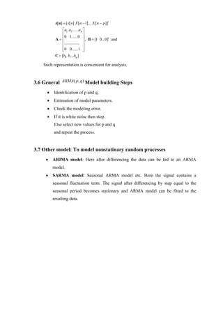 z[n] = [ x[ n] X [n − 1].... X [ n − p]]′
              ⎡ a1 a2 ......a p ⎤
              ⎢                 ⎥
           A= ⎢ 0 1......0 ⎥ , B = [1 0...0]′ and
              ⎢............... ⎥
              ⎢                 ⎥
              ⎢ 0 0......1 ⎥
              ⎣                 ⎦
           C = [b0 b1...bq ]

    Such representation is convenient for analysis.


3.6 General ARMA( p, q) Model building Steps
      •   Identification of p and q.
      •   Estimation of model parameters.
      •   Check the modeling error.
      •   If it is white noise then stop.
          Else select new values for p and q
          and repeat the process.


3.7 Other model: To model nonstatinary random processes
     •    ARIMA model: Here after differencing the data can be fed to an ARMA
          model.
     •    SARMA model: Seasonal ARMA model etc. Here the signal contains a
          seasonal fluctuation term. The signal after differencing by step equal to the
          seasonal period becomes stationary and ARMA model can be fitted to the
          resulting data.
 