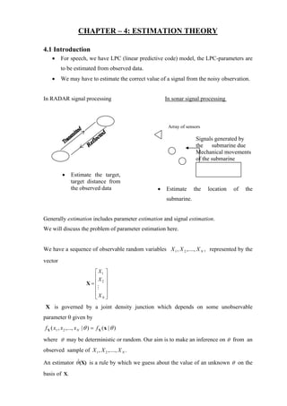 CHAPTER – 4: ESTIMATION THEORY

4.1 Introduction
    •     For speech, we have LPC (linear predictive code) model, the LPC-parameters are
          to be estimated from observed data.
    •     We may have to estimate the correct value of a signal from the noisy observation.


In RADAR signal processing                             In sonar signal processing



                                                        Array of sensors

                                                                     Signals generated by
                                                                     the submarine due
                                                                     Mechanical movements
                                                                     of the submarine

           •    Estimate the target,
                target distance from
                the observed data                  •   Estimate     the    location   of   the
                                                       submarine.


Generally estimation includes parameter estimation and signal estimation.
We will discuss the problem of parameter estimation here.


We have a sequence of observable random variables X 1 , X 2 ,...., X N , represented by the
vector
                            ⎡ X1 ⎤
                            ⎢ ⎥
                              X
                          X=⎢ 2 ⎥
                            ⎢ ⎥
                            ⎢ ⎥
                            ⎢XN ⎥
                            ⎣ ⎦
 X is governed by a joint density junction which depends on some unobservable
parameter θ given by
f X ( x1 , x 2 ,..., x N | θ ) = f X ( x | θ )

where θ may be deterministic or random. Our aim is to make an inference on θ from an
observed sample of X 1 , X 2 ,...., X N .

An estimator θˆ(X) is a rule by which we guess about the value of an unknown θ on the
basis of X.
 