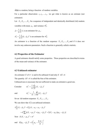 θˆ(X) is a random, being a function of random variables.
For a particular observation x1 , x2 ,...., xN , we get what is known as an estimate (not
estimator)
Let X 1 , X 2 ,...., X N be a sequence of independent and identically distributed (iid) random

variables with mean µ X and variance σ X .
                                       2


         1 N
µ=
ˆ          ∑ X i is an estimator for µ X .
         N i =1
          1 N
σX =
ˆ2          ∑ (Y1 − µ X ) is an estimator for
                    ˆ 2                                σX.
                                                        2
          N i =1
An estimator is a function of the random sequence X 1 , X 2 ,...., X N and if it does not
involve any unknown parameters. Such a function is generally called a statistic.



4.2 Properties of the Estimator
A good estimator should satisfy some properties. These properties are described in terms
of the mean and variance of the estimator.



4.3 Unbiased estimator
An estimator θˆ of θ is said to be unbiased if and only if Eθˆ = θ .
The quantity Eθˆ − θ is called the bias of the estimator.
Unbiased ness is necessary but not sufficient to make an estimator a good one.
                                 N
                             1
Consider            σ 12 =
                     ˆ
                             N
                                 ∑(X
                                 i =1
                                        i   − µ X )2
                                              ˆ

                               1 N
and                 σ 22 =
                     ˆ              ∑ ( X i − µ X )2
                              N − 1 i =1
                                              ˆ

for an iid random sequence X 1 , X 2 ,...., X N .

We can show that σ 2 is an unbiased estimator.
                  ˆ2
  N
E ∑ ( X i − µ X )2 = E ∑ ( X i − µ X + µ X − µ X )2
            ˆ                                ˆ
  i =1


            = E ∑ {( X i − µ X ) 2 + ( µ X − µ X ) 2 + 2( X i − µ X )( µ X − µ X )}
                                             ˆ                               ˆ

Now E ( X i − µ X ) 2 = σ 2
                                                  2
                               ⎛       ∑ Xi ⎞
and E (µ X − µ X )          = E⎜ µ X −
                        2
             ˆ                              ⎟
                               ⎝        N ⎠
 